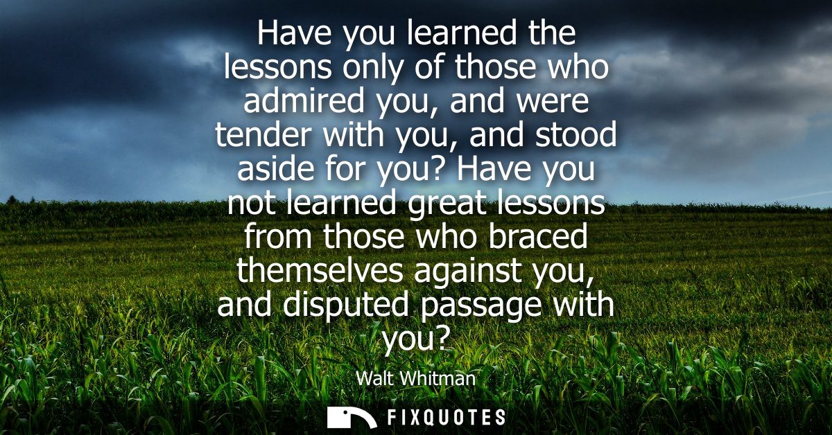Have you learned the lessons only of those who admired you, and were tender with you, and stood aside for you? Have you 