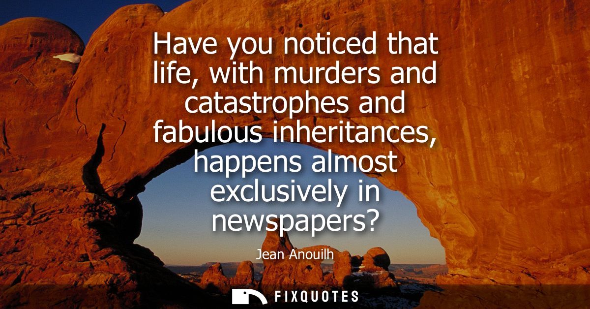 Have you noticed that life, with murders and catastrophes and fabulous inheritances, happens almost exclusively in newsp