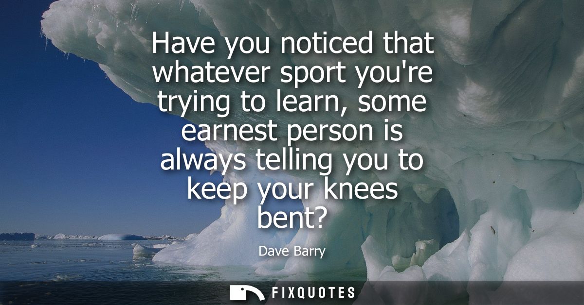 Have you noticed that whatever sport youre trying to learn, some earnest person is always telling you to keep your knees