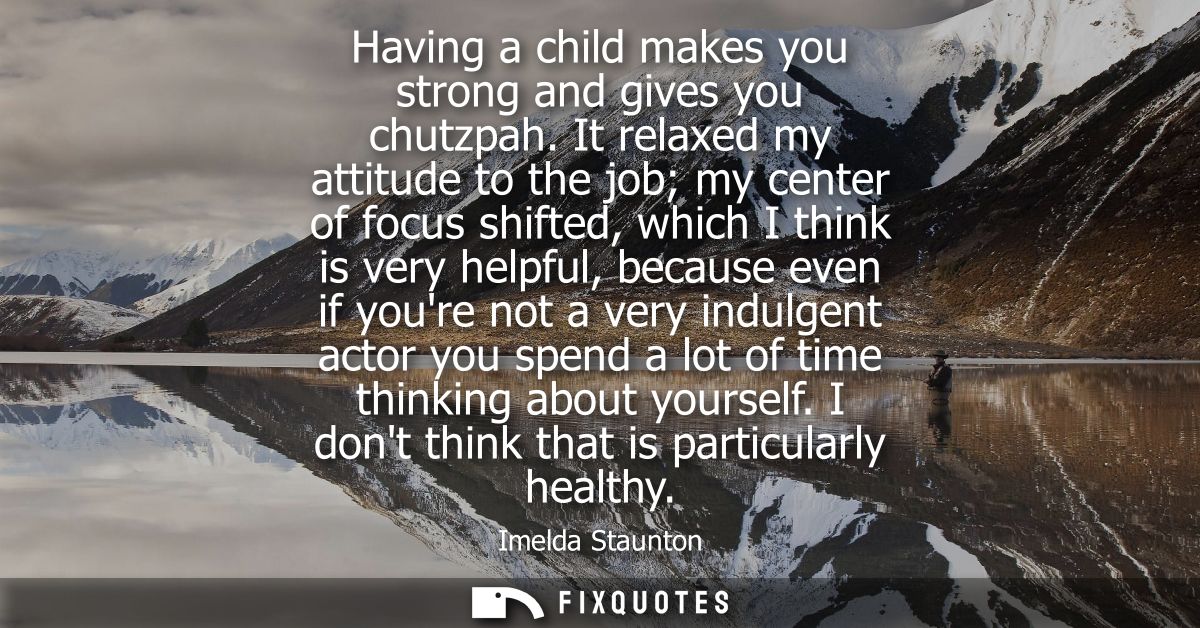 Having a child makes you strong and gives you chutzpah. It relaxed my attitude to the job my center of focus shifted, wh