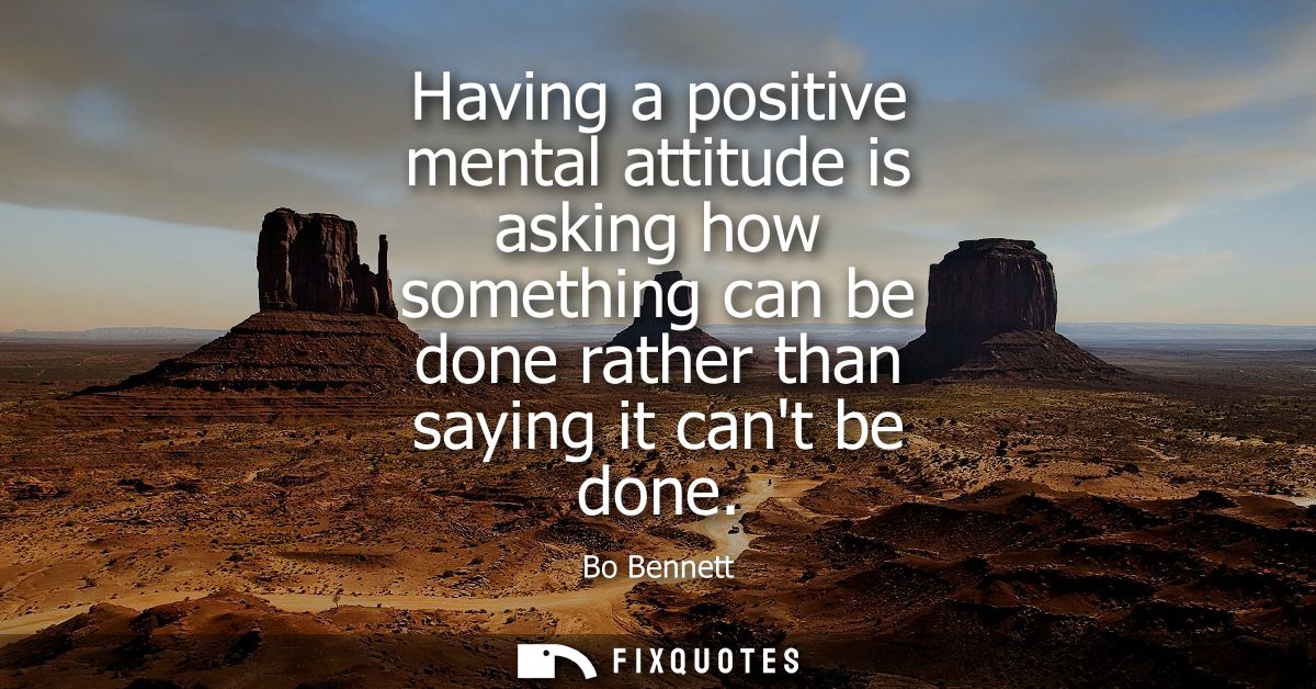 Having a positive mental attitude is asking how something can be done rather than saying it cant be done - Bo Bennett