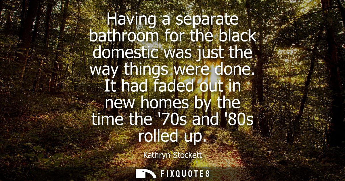 Having a separate bathroom for the black domestic was just the way things were done. It had faded out in new homes by th
