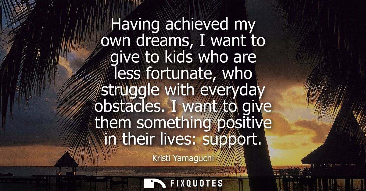 Having achieved my own dreams, I want to give to kids who are less fortunate, who struggle with everyday obstacles.