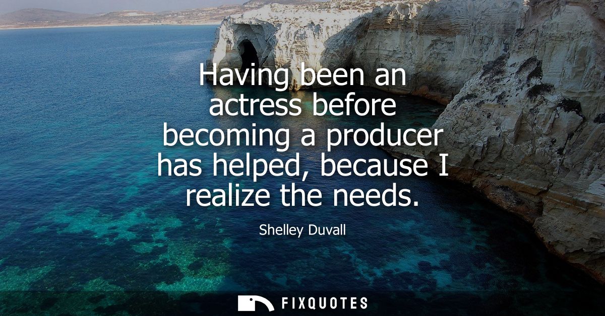 Having been an actress before becoming a producer has helped, because I realize the needs