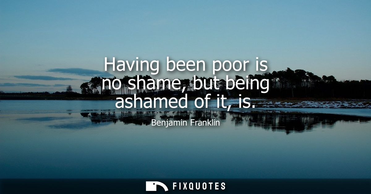 Having been poor is no shame, but being ashamed of it, is