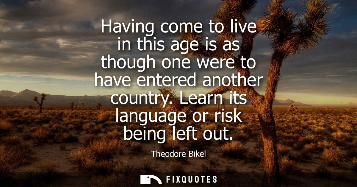 Having come to live in this age is as though one were to have entered another country. Learn its language or risk being 