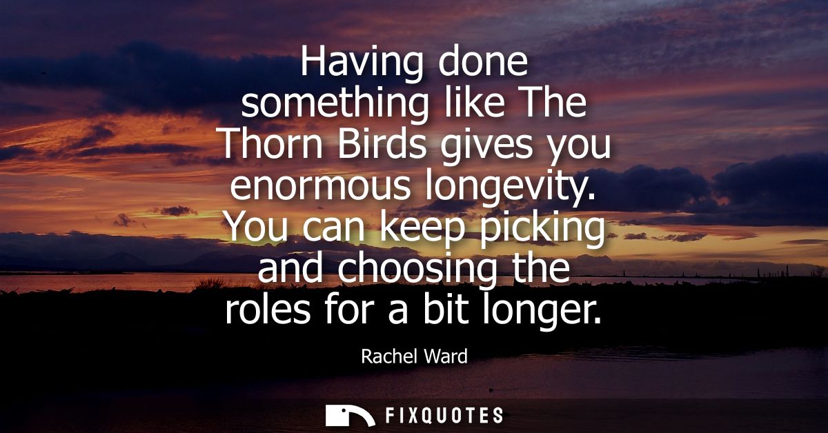 Having done something like The Thorn Birds gives you enormous longevity. You can keep picking and choosing the roles for