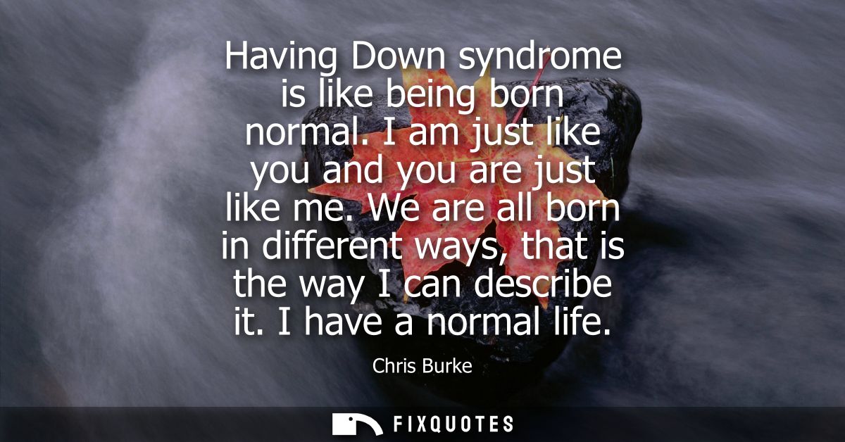 Having Down syndrome is like being born normal. I am just like you and you are just like me. We are all born in differen
