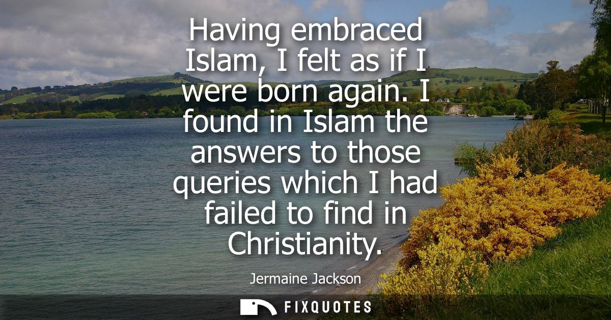 Having embraced Islam, I felt as if I were born again. I found in Islam the answers to those queries which I had failed 