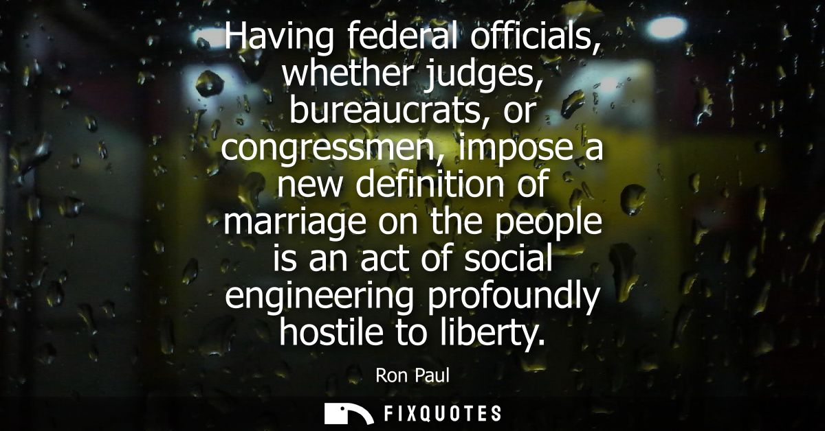 Having federal officials, whether judges, bureaucrats, or congressmen, impose a new definition of marriage on the people