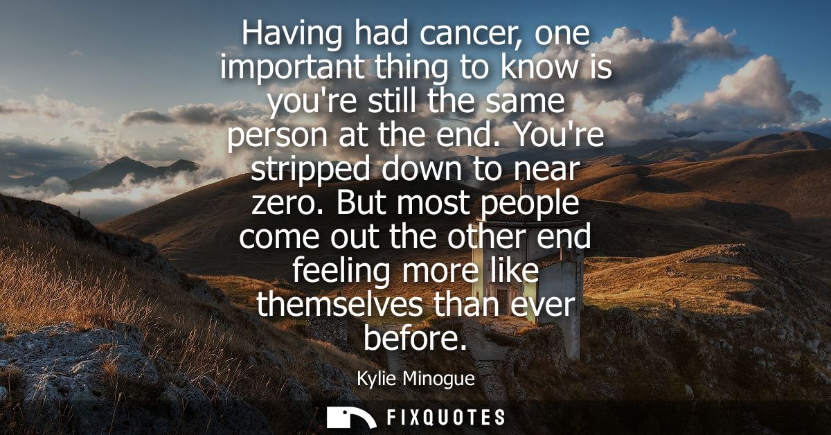 Having had cancer, one important thing to know is youre still the same person at the end. Youre stripped down to near ze