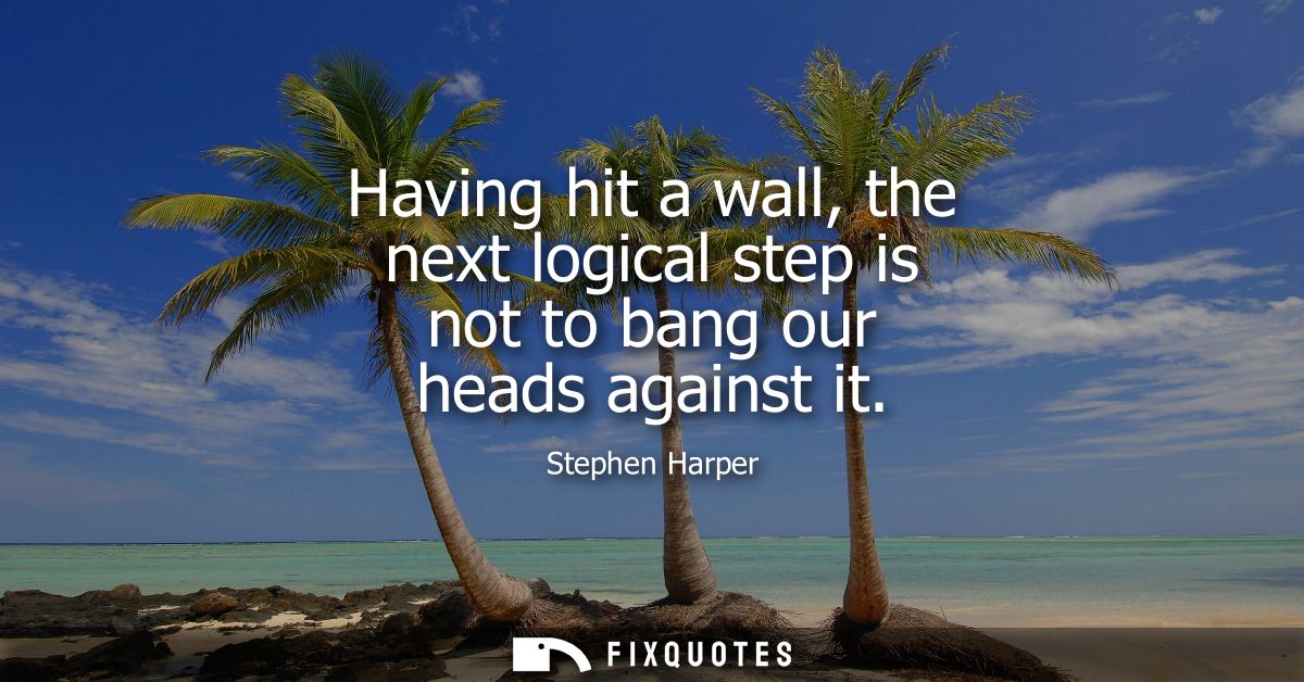 Having hit a wall, the next logical step is not to bang our heads against it