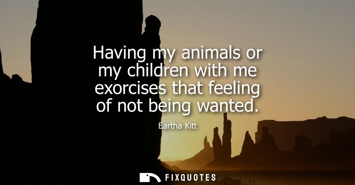 Having my animals or my children with me exorcises that feeling of not being wanted