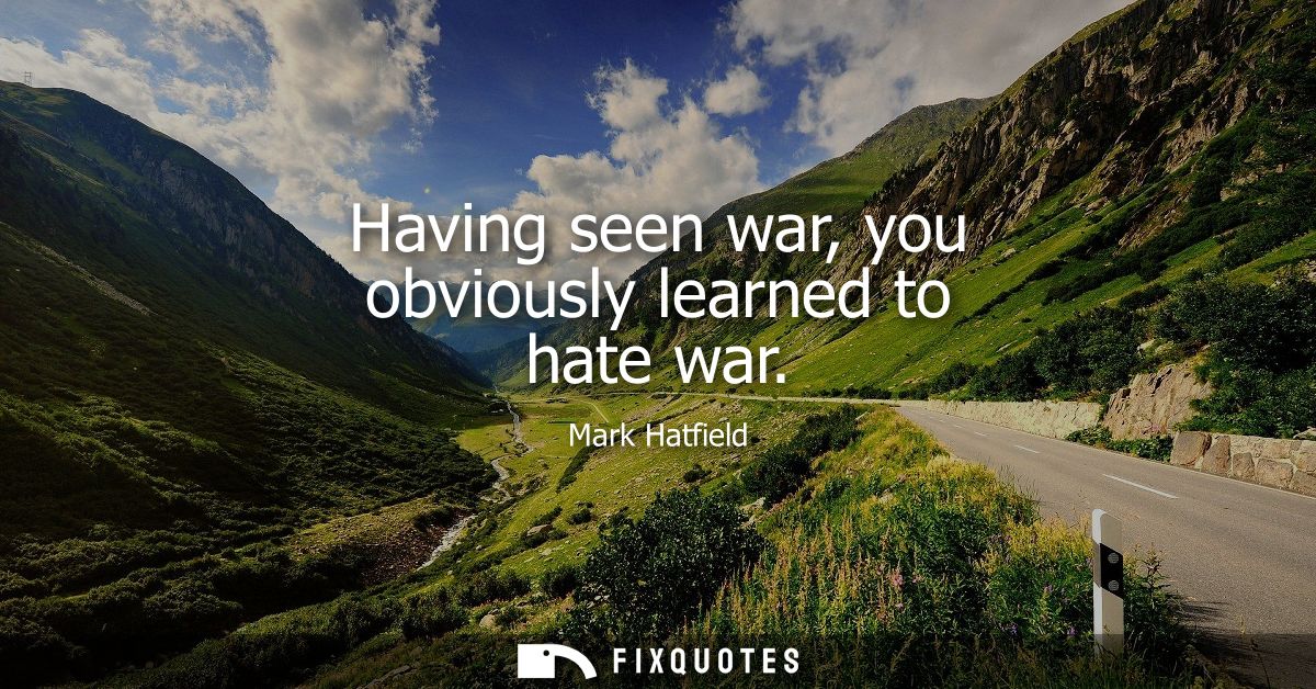 Having seen war, you obviously learned to hate war