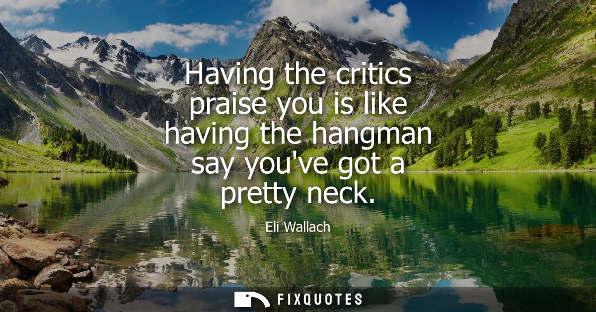 Having the critics praise you is like having the hangman say youve got a pretty neck