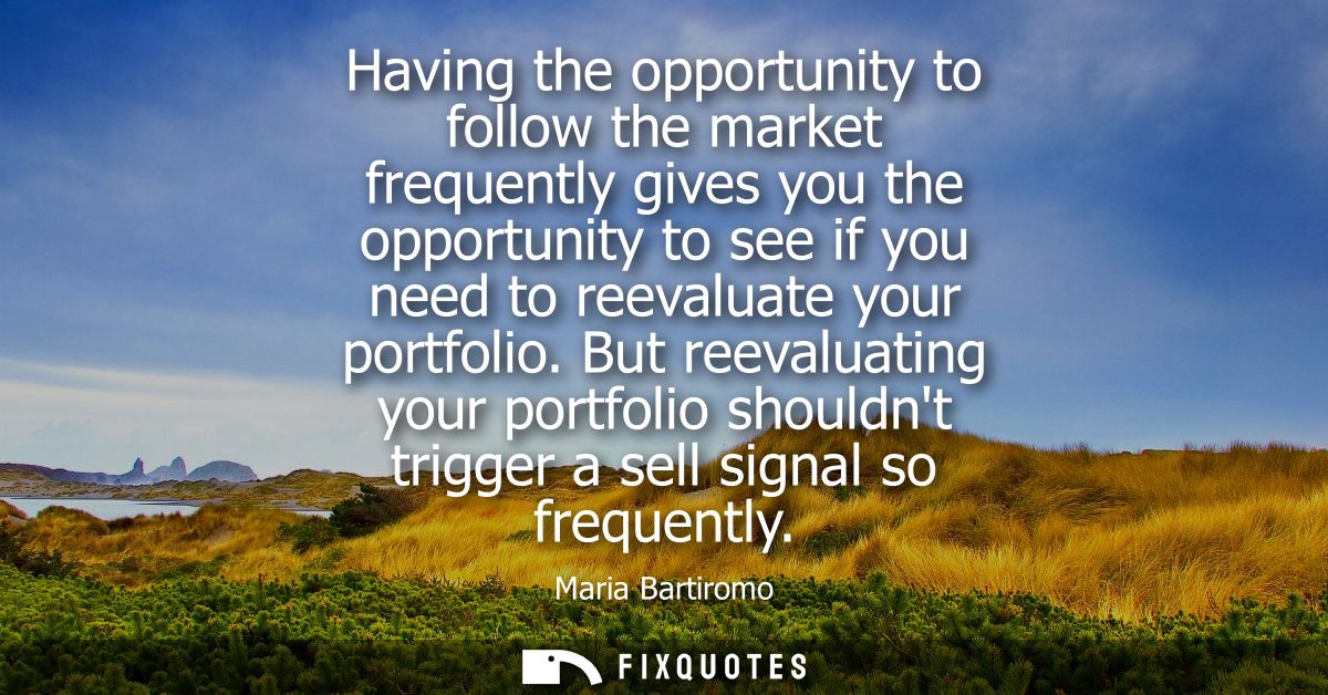 Having the opportunity to follow the market frequently gives you the opportunity to see if you need to reevaluate your p