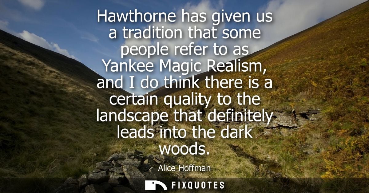 Hawthorne has given us a tradition that some people refer to as Yankee Magic Realism, and I do think there is a certain 