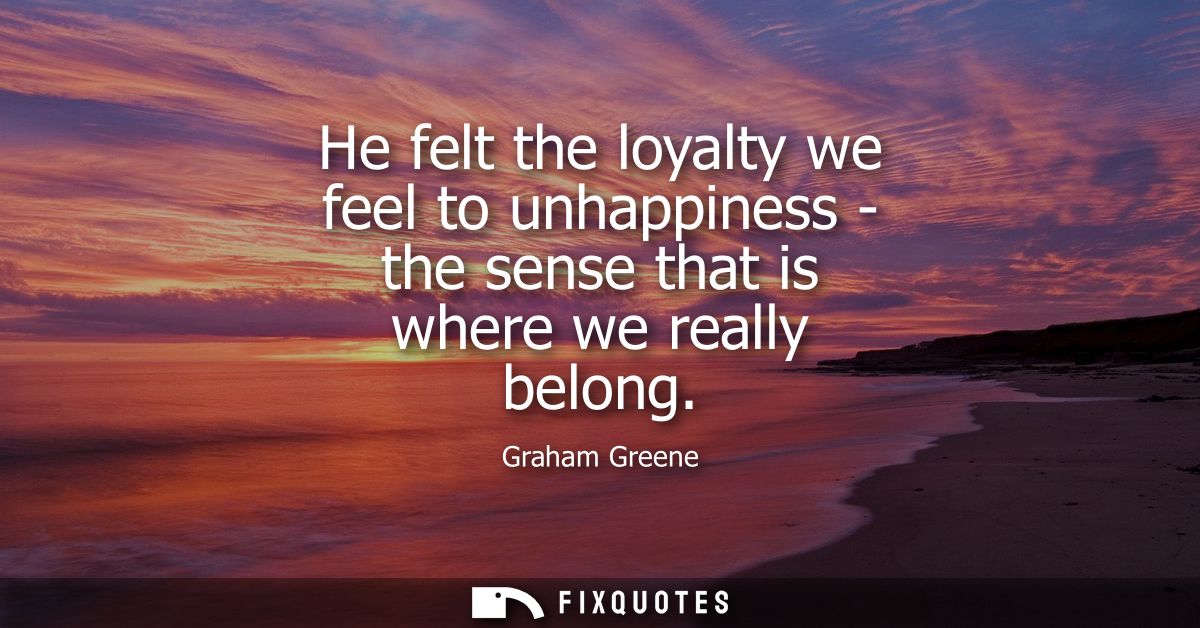 He felt the loyalty we feel to unhappiness - the sense that is where we really belong