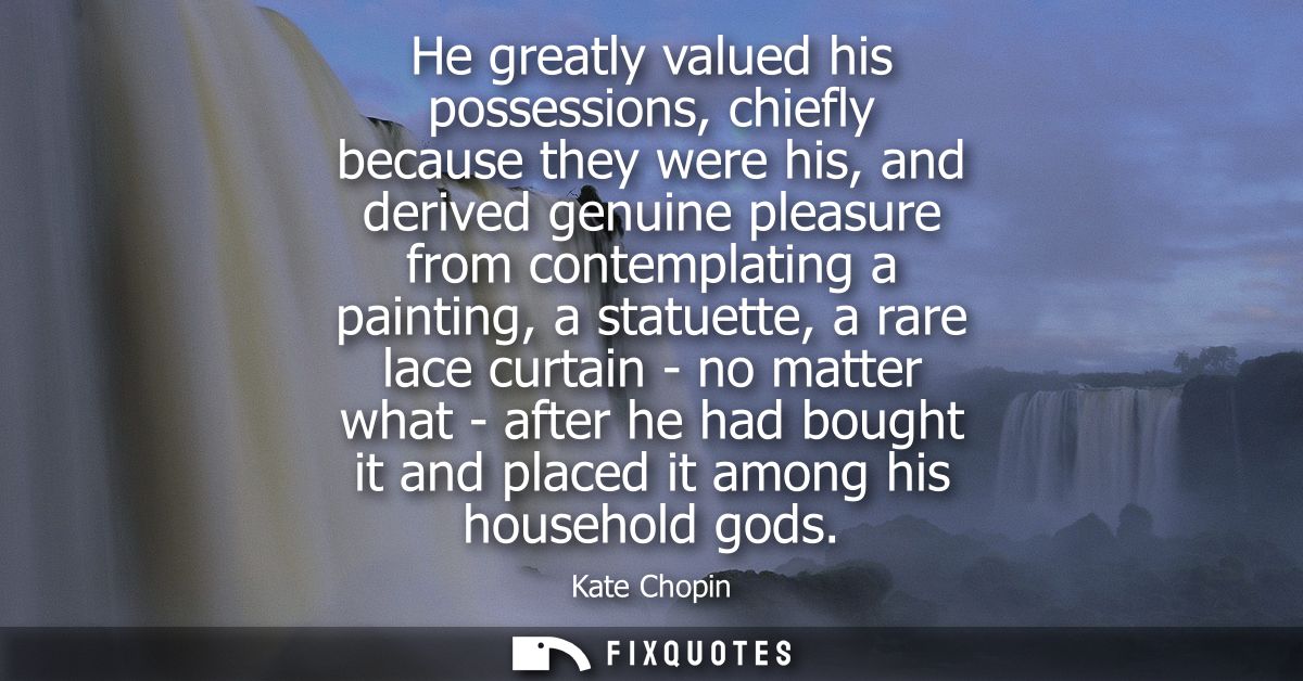 He greatly valued his possessions, chiefly because they were his, and derived genuine pleasure from contemplating a pain