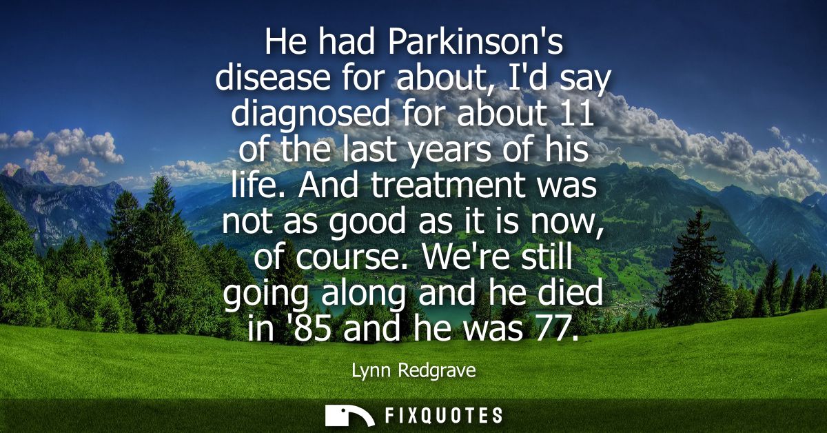 He had Parkinsons disease for about, Id say diagnosed for about 11 of the last years of his life. And treatment was not 