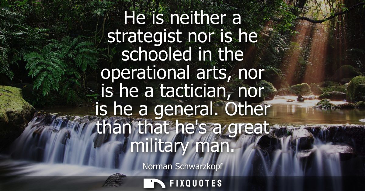 He is neither a strategist nor is he schooled in the operational arts, nor is he a tactician, nor is he a general. Other