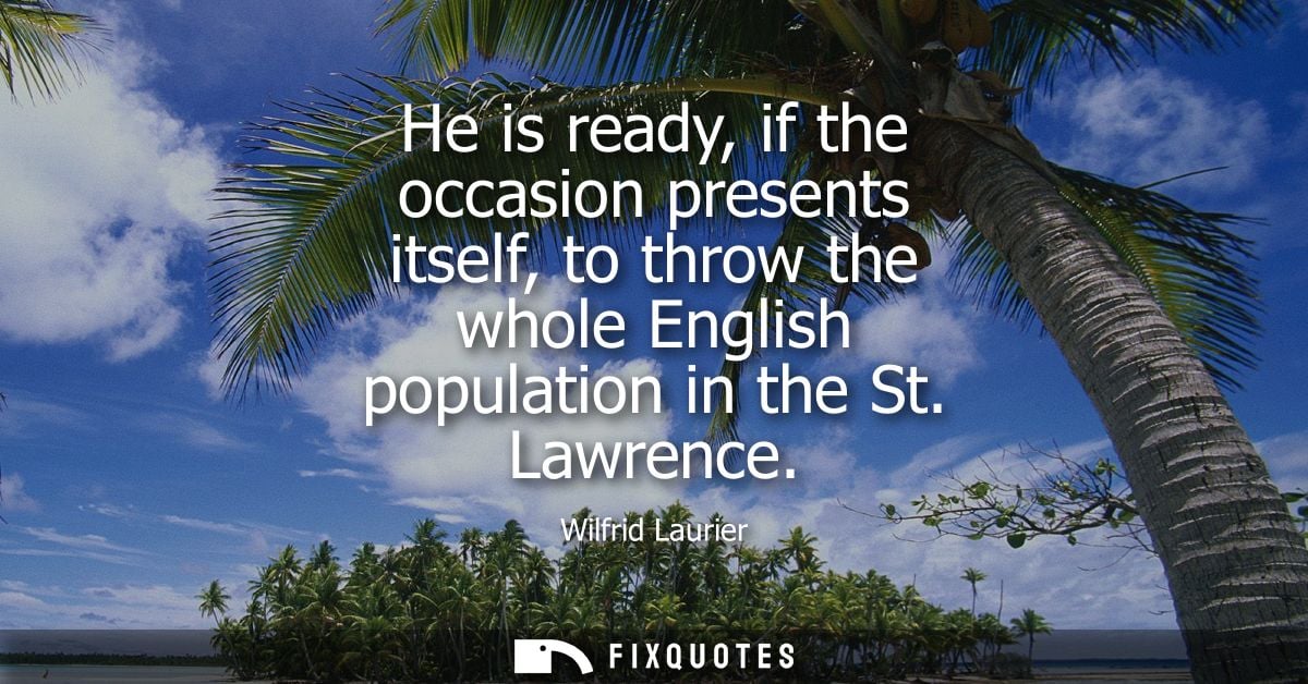 He is ready, if the occasion presents itself, to throw the whole English population in the St. Lawrence
