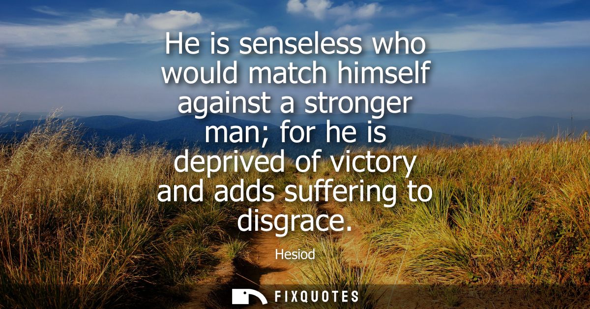 He is senseless who would match himself against a stronger man for he is deprived of victory and adds suffering to disgr