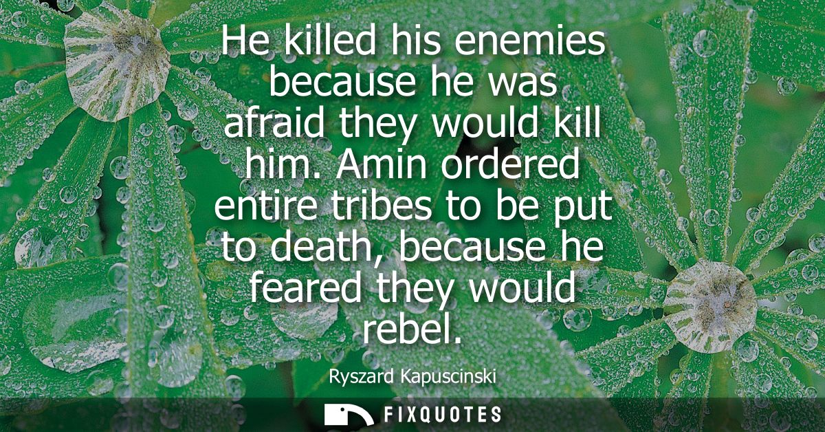 He killed his enemies because he was afraid they would kill him. Amin ordered entire tribes to be put to death, because 