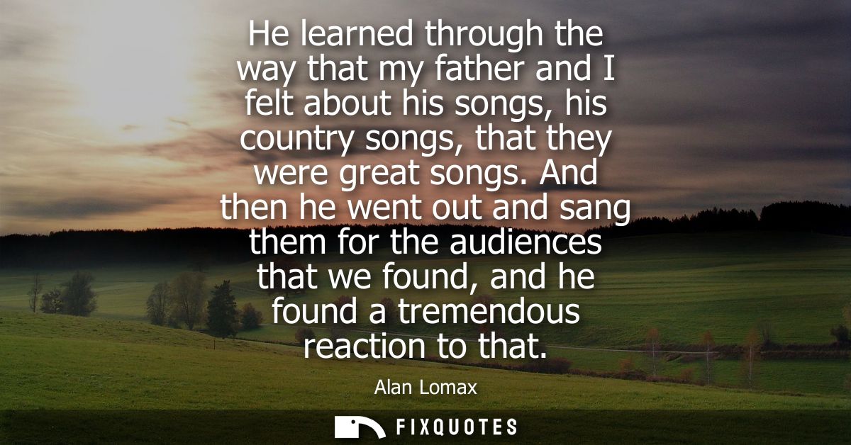 He learned through the way that my father and I felt about his songs, his country songs, that they were great songs.