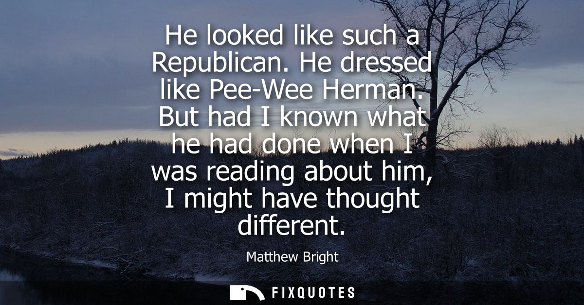 He looked like such a Republican. He dressed like Pee-Wee Herman. But had I known what he had done when I was reading ab