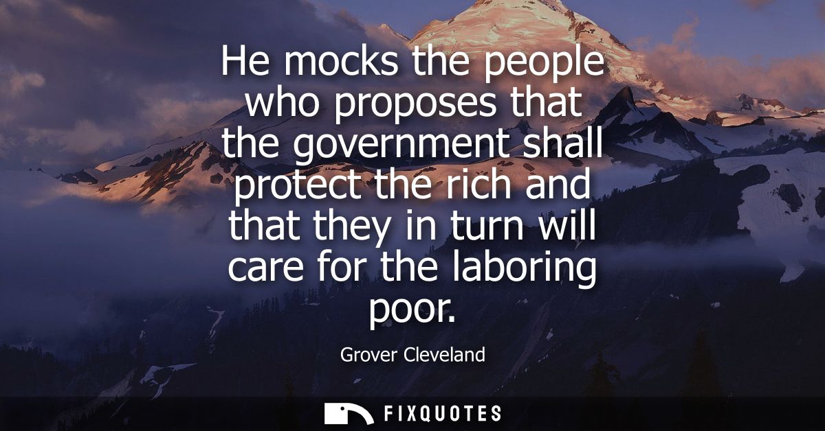 He mocks the people who proposes that the government shall protect the rich and that they in turn will care for the labo