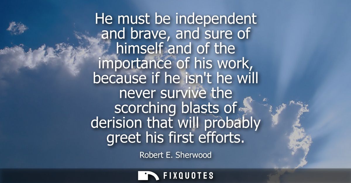 He must be independent and brave, and sure of himself and of the importance of his work, because if he isnt he will neve