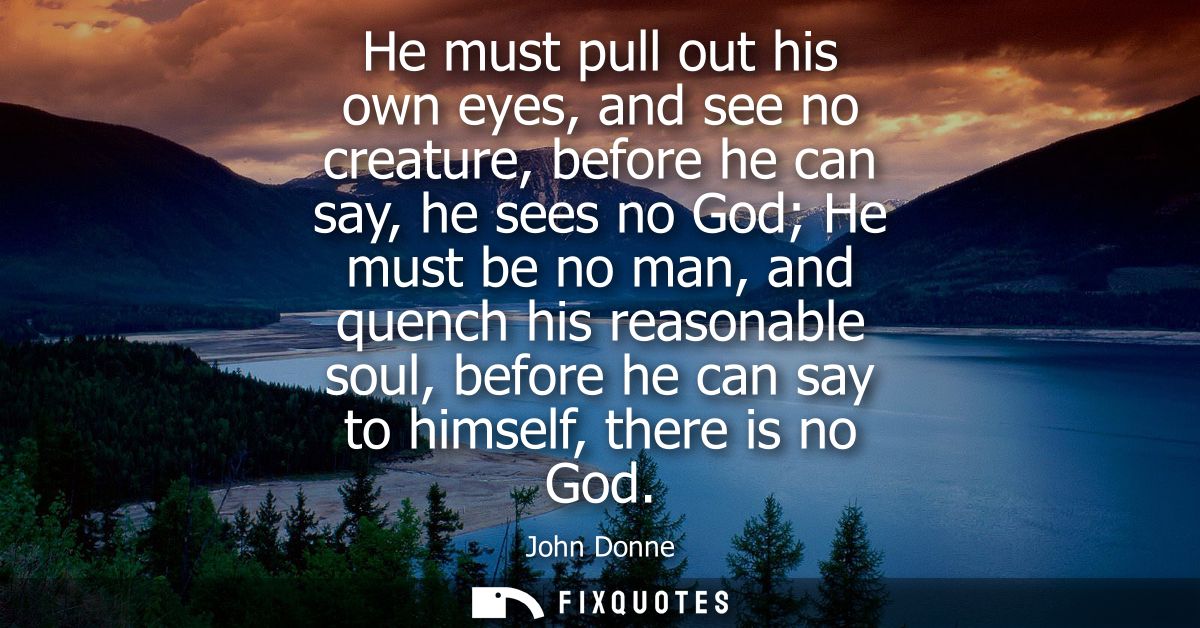 He must pull out his own eyes, and see no creature, before he can say, he sees no God He must be no man, and quench his 