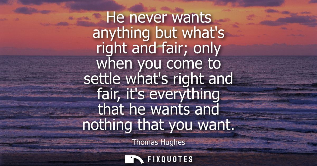 He never wants anything but whats right and fair only when you come to settle whats right and fair, its everything that 