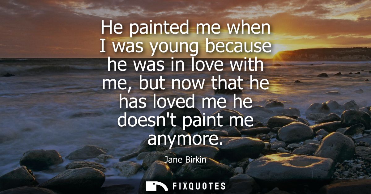 He painted me when I was young because he was in love with me, but now that he has loved me he doesnt paint me anymore