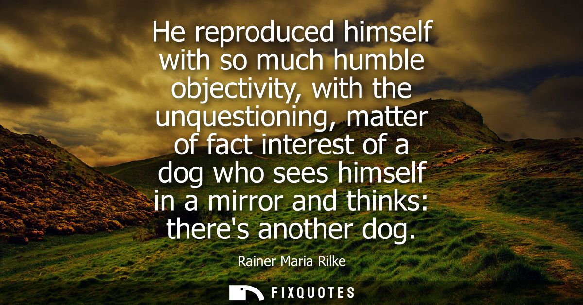 He reproduced himself with so much humble objectivity, with the unquestioning, matter of fact interest of a dog who sees