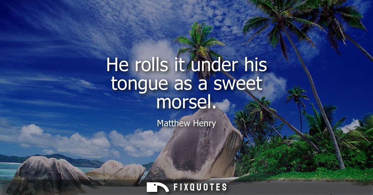 He rolls it under his tongue as a sweet morsel