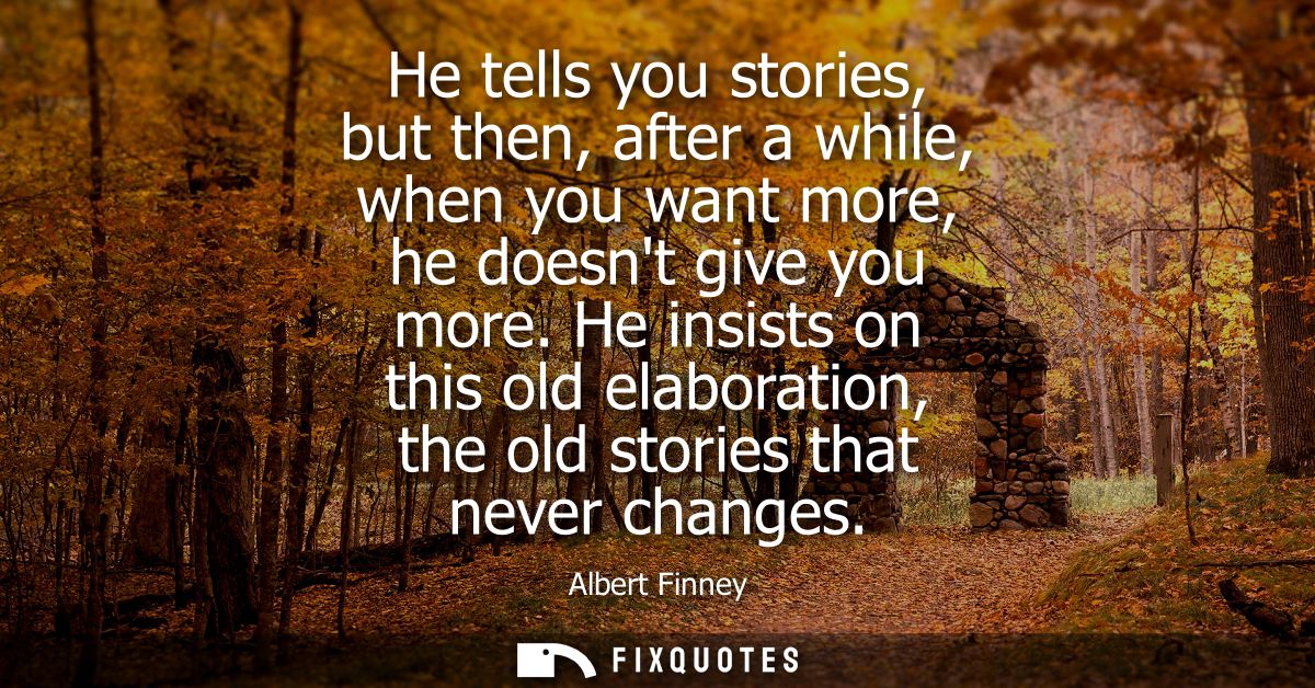 He tells you stories, but then, after a while, when you want more, he doesnt give you more. He insists on this old elabo