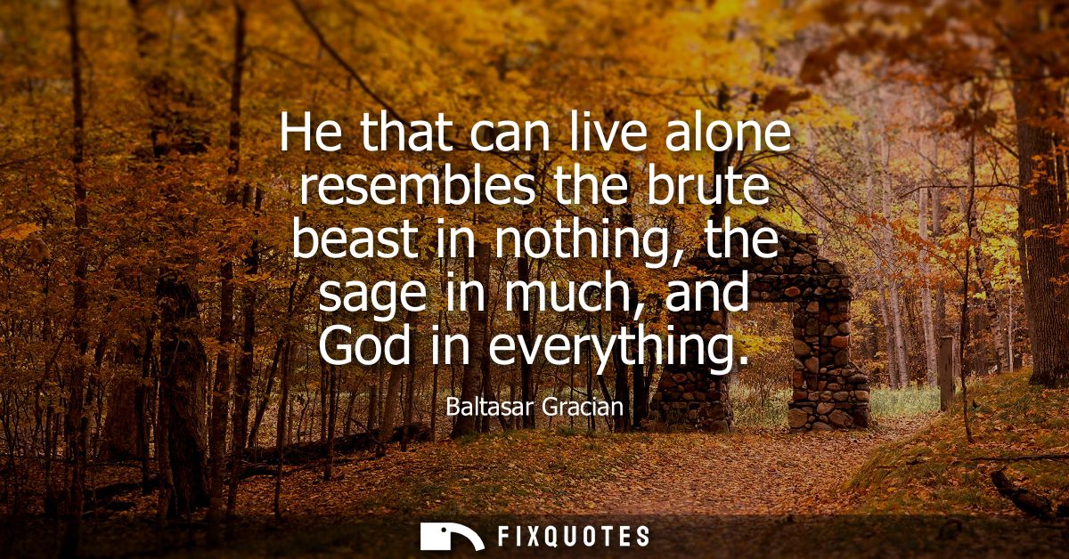 He that can live alone resembles the brute beast in nothing, the sage in much, and God in everything