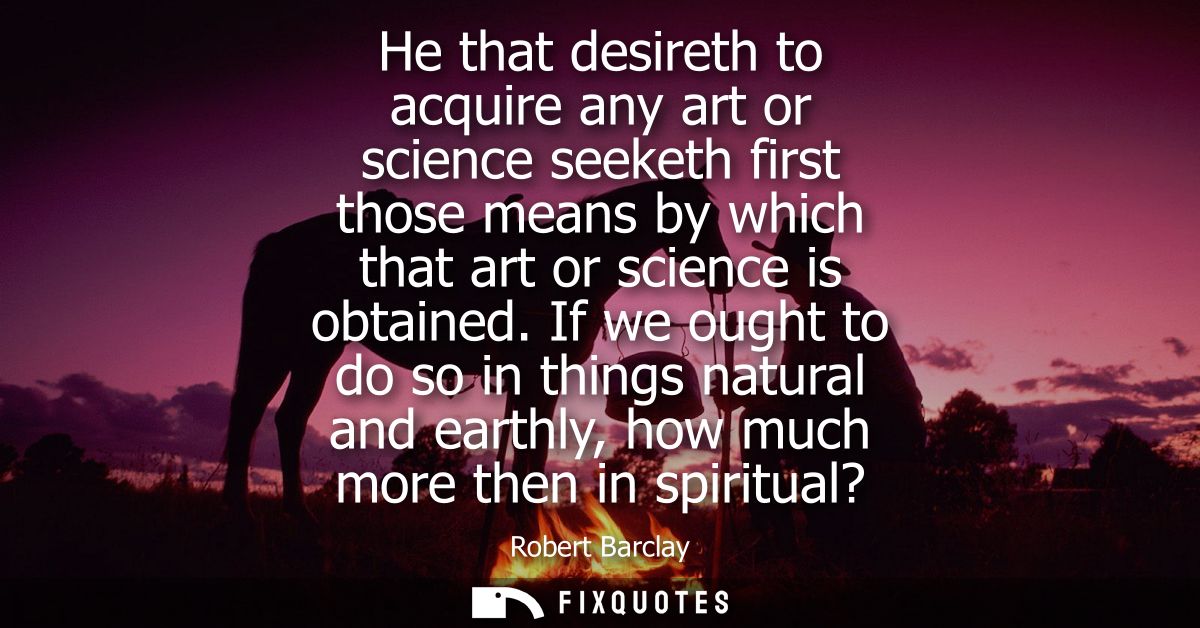 He that desireth to acquire any art or science seeketh first those means by which that art or science is obtained.