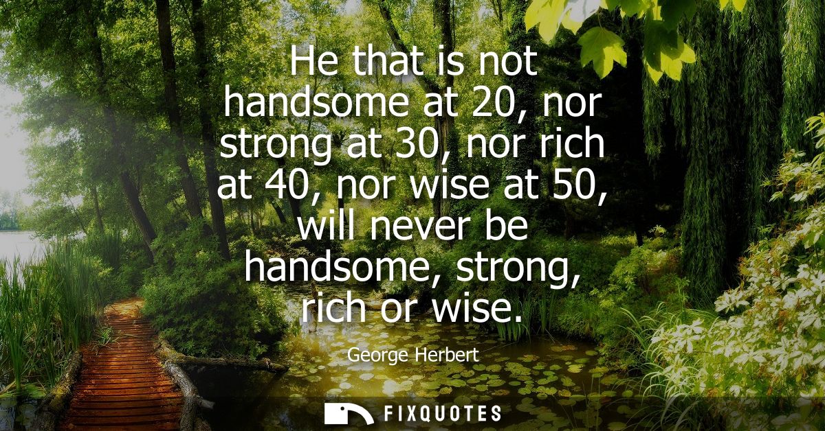 He that is not handsome at 20, nor strong at 30, nor rich at 40, nor wise at 50, will never be handsome, strong, rich or