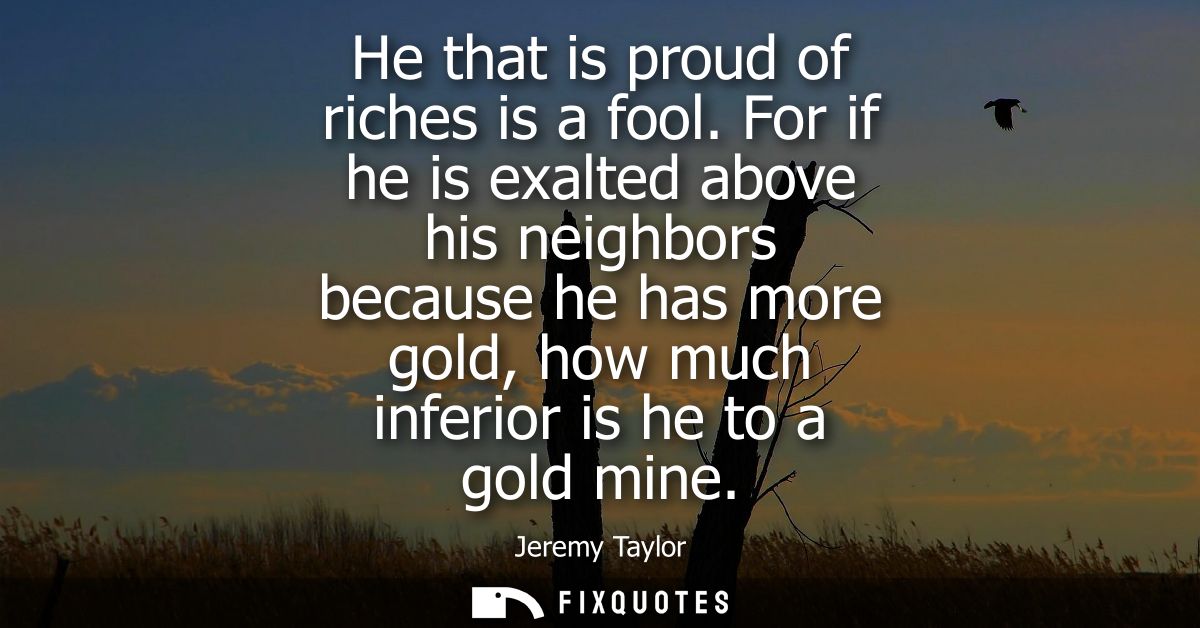 He that is proud of riches is a fool. For if he is exalted above his neighbors because he has more gold, how much inferi