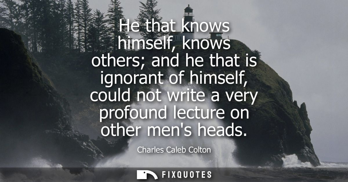 He that knows himself, knows others and he that is ignorant of himself, could not write a very profound lecture on other