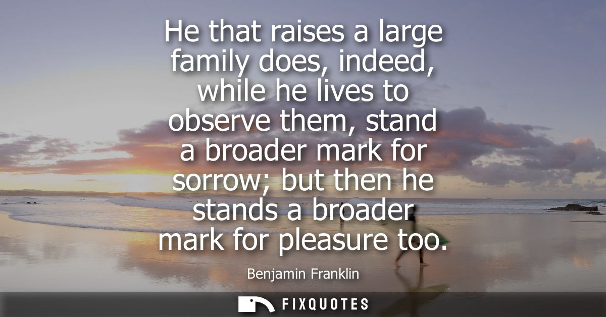 He that raises a large family does, indeed, while he lives to observe them, stand a broader mark for sorrow but then he 