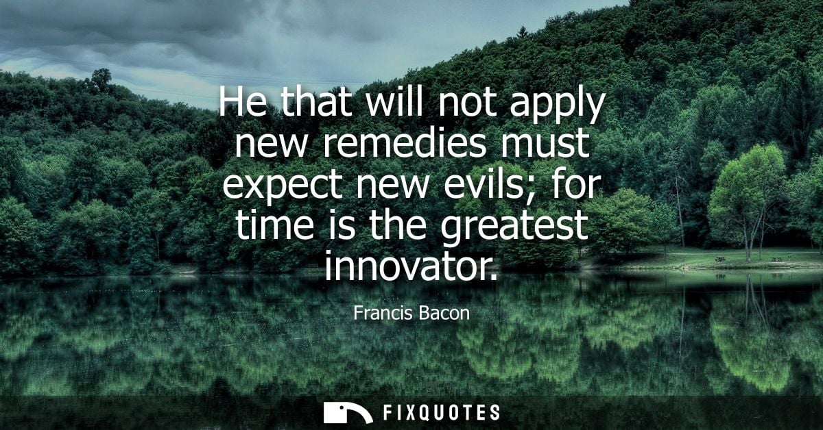 He that will not apply new remedies must expect new evils for time is the greatest innovator - Francis Bacon