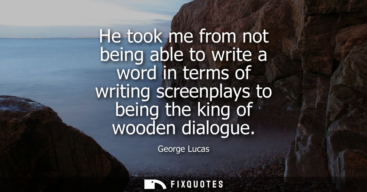 He took me from not being able to write a word in terms of writing screenplays to being the king of wooden dialogue