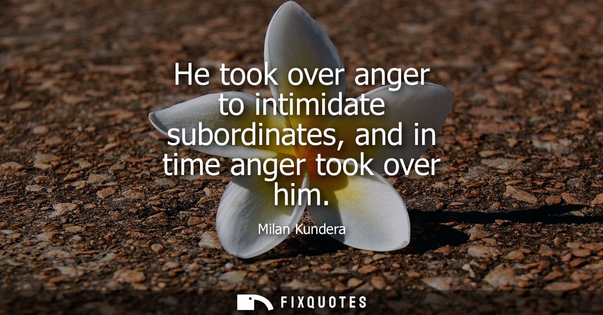 He took over anger to intimidate subordinates, and in time anger took over him
