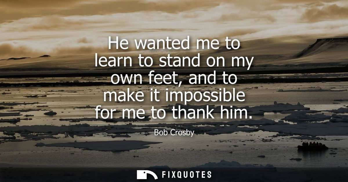 He wanted me to learn to stand on my own feet, and to make it impossible for me to thank him