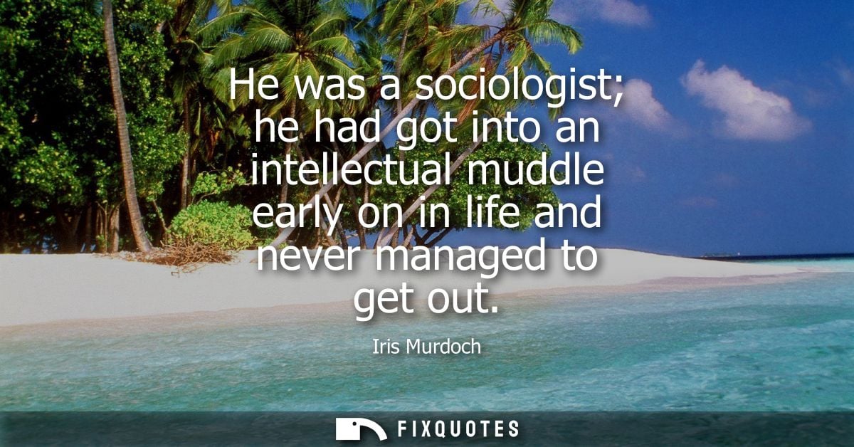 He was a sociologist he had got into an intellectual muddle early on in life and never managed to get out