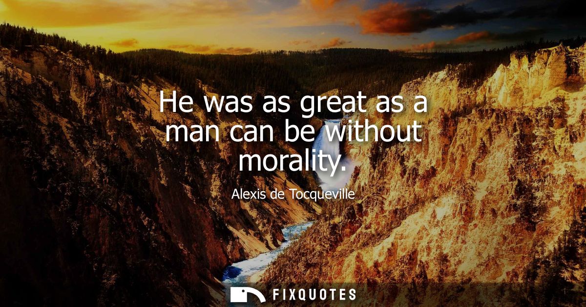 He was as great as a man can be without morality